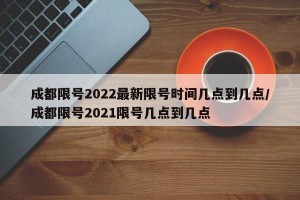 成都限号2022最新限号时间几点到几点/成都限号2021限号几点到几点