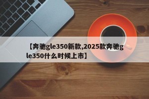 【奔驰gle350新款,2025款奔驰gle350什么时候上市】