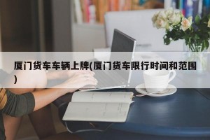 厦门货车车辆上牌(厦门货车限行时间和范围)