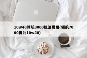 10w40领航8000机油费用(领航7000机油10w40)