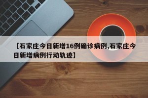 【石家庄今日新增16例确诊病例,石家庄今日新增病例行动轨迹】