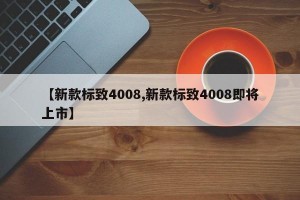 【新款标致4008,新款标致4008即将上市】