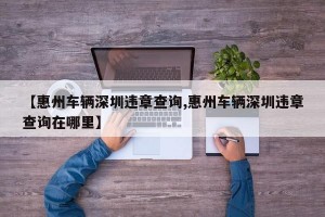 【惠州车辆深圳违章查询,惠州车辆深圳违章查询在哪里】