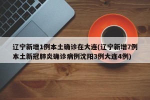 辽宁新增1例本土确诊在大连(辽宁新增7例本土新冠肺炎确诊病例沈阳3例大连4例)