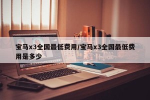 宝马x3全国最低费用/宝马x3全国最低费用是多少