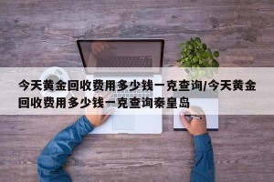 今天黄金回收费用多少钱一克查询/今天黄金回收费用多少钱一克查询秦皇岛