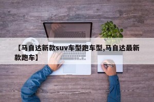 【马自达新款suv车型跑车型,马自达最新款跑车】