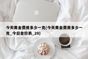 今天黄金费用多少一克(今天黄金费用多少一克_今日金价表_20)