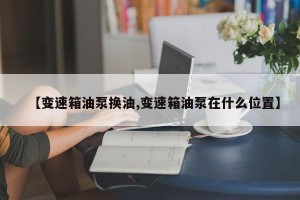 【变速箱油泵换油,变速箱油泵在什么位置】