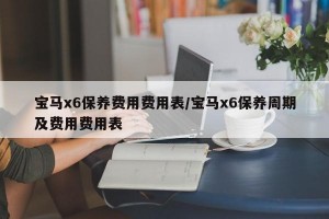 宝马x6保养费用费用表/宝马x6保养周期及费用费用表