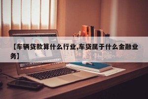 【车辆贷款算什么行业,车贷属于什么金融业务】