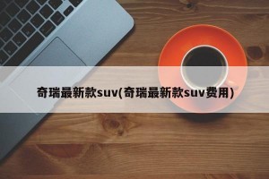 奇瑞最新款suv(奇瑞最新款suv费用)