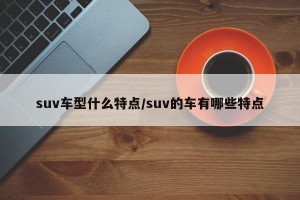 suv车型什么特点/suv的车有哪些特点