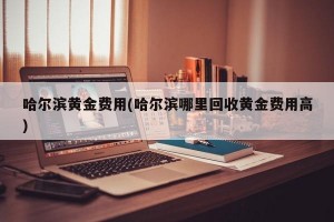 哈尔滨黄金费用(哈尔滨哪里回收黄金费用高)