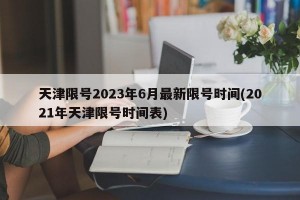 天津限号2023年6月最新限号时间(2021年天津限号时间表)