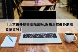 【北京去外地需要隔离吗,近来北京去外地需要隔离吗】