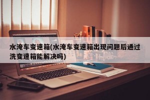 水淹车变速箱(水淹车变速箱出现问题后通过洗变速箱能解决吗)