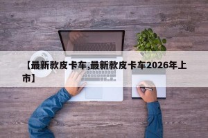 【最新款皮卡车,最新款皮卡车2026年上市】