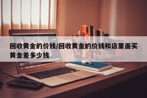 回收黄金的价钱/回收黄金的价钱和店里面买黄金差多少钱