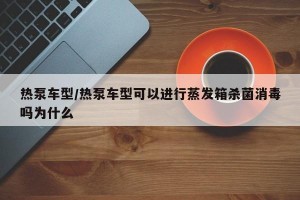 热泵车型/热泵车型可以进行蒸发箱杀菌消毒吗为什么