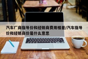 汽车厂商指导价和经销商费用相差/汽车指导价和经销商价是什么意思