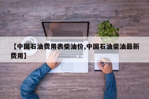 【中国石油费用表柴油价,中国石油柴油最新费用】
