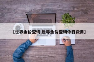 【世界金价查询,世界金价查询今日费用】