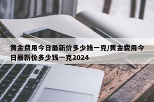 黄金费用今日最新价多少钱一克/黄金费用今日最新价多少钱一克2024