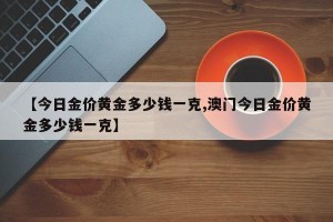 【今日金价黄金多少钱一克,澳门今日金价黄金多少钱一克】