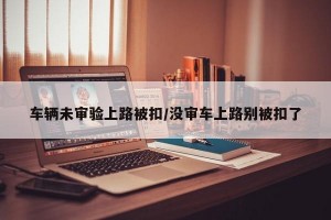 车辆未审验上路被扣/没审车上路别被扣了