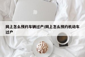 网上怎么预约车辆过户/网上怎么预约机动车过户