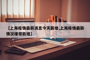 【上海疫情最新消息今天新增,上海疫情最新情况播报新增】