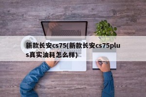 新款长安cs75(新款长安cs75plus真实油耗怎么样)