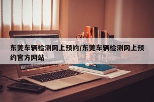 东莞车辆检测网上预约/东莞车辆检测网上预约官方网站