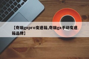 【奇瑞gxpro变速箱,奇瑞gx手动变速箱品牌】