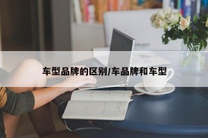 车型品牌的区别/车品牌和车型