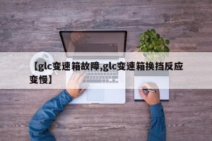 【glc变速箱故障,glc变速箱换挡反应变慢】