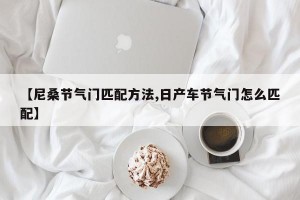 【尼桑节气门匹配方法,日产车节气门怎么匹配】