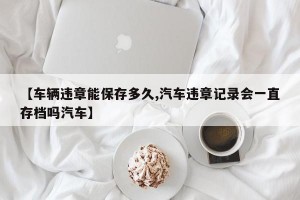 【车辆违章能保存多久,汽车违章记录会一直存档吗汽车】