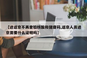 【进返京不再查验核酸和健康码,返京人员进京需要什么证明吗】