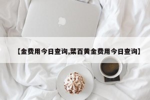 【金费用今日查询,菜百黄金费用今日查询】