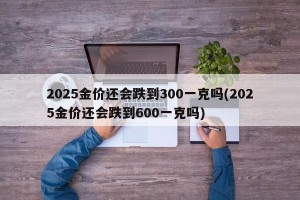 2025金价还会跌到300一克吗(2025金价还会跌到600一克吗)