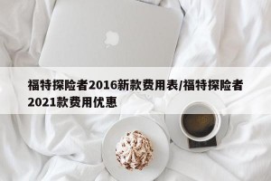 福特探险者2016新款费用表/福特探险者2021款费用优惠