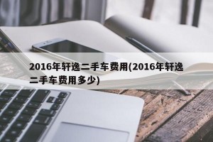 2016年轩逸二手车费用(2016年轩逸二手车费用多少)