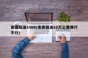 变速箱油1000(变速箱油10万公里换行不行)