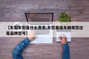 【车型车型是什么意思,车型是指车辆类型还是品牌型号】