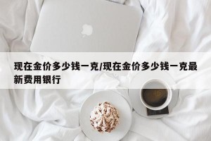 现在金价多少钱一克/现在金价多少钱一克最新费用银行