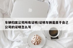 车辆归属公司所有证明/证明车辆是属于自己公司的证明怎么写