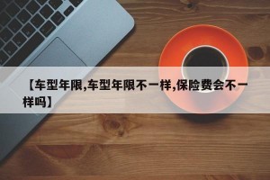 【车型年限,车型年限不一样,保险费会不一样吗】