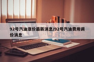 92号汽油涨价最新消息/92号汽油费用调价消息